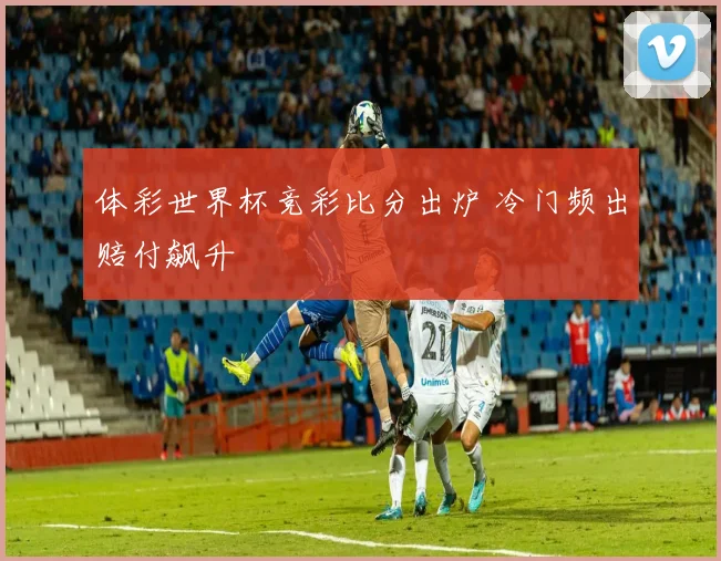体彩世界杯竞彩比分出炉 冷门频出赔付飙升