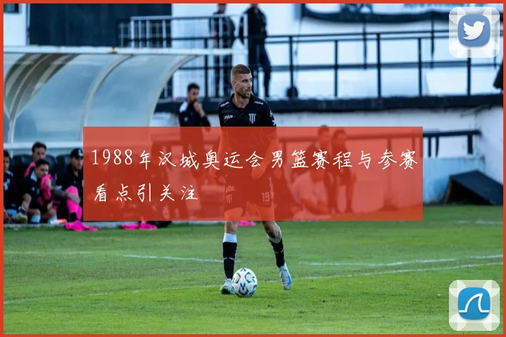 1988年汉城奥运会男篮赛程与参赛看点引关注