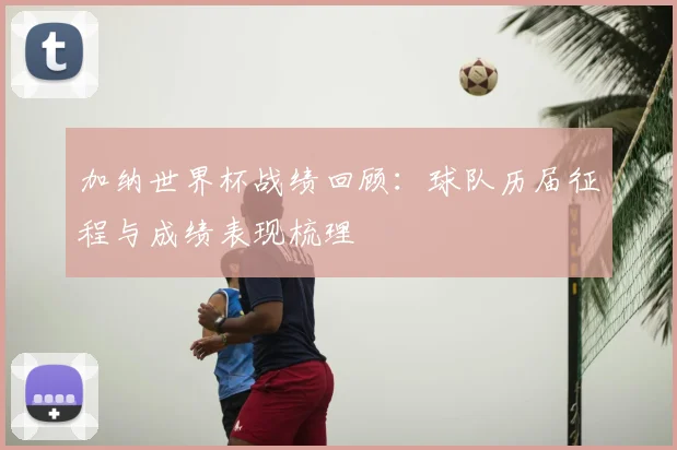 加纳世界杯战绩回顾:球队历届征程与成绩表现梳理